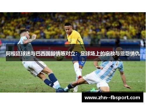 阿根廷球迷与巴西国脚情感对立:足球场上的宿敌与恩怨情仇 阿根廷球迷与巴西国脚情感对立:足球场上的宿敌与恩怨情仇