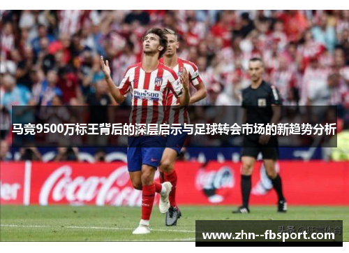 马竞9500万标王背后的深层启示与足球转会市场的新趋势分析