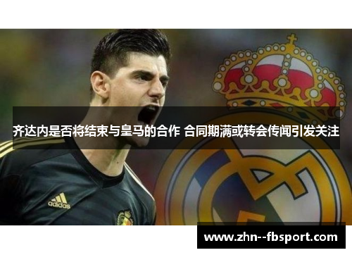 齐达内是否将结束与皇马的合作 合同期满或转会传闻引发关注 齐达内是否将结束与皇马的合作 合同期满或转会传闻引发关注