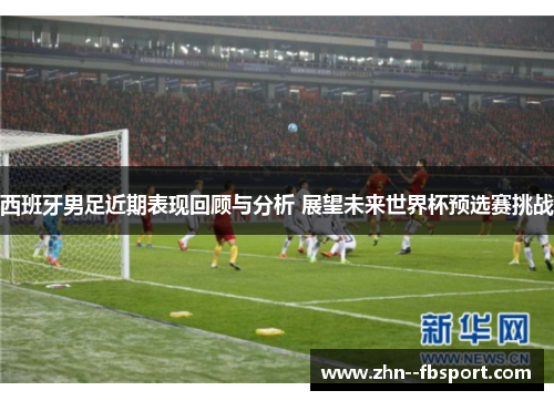 西班牙男足近期表现回顾与分析 展望未来世界杯预选赛挑战 西班牙男足近期表现回顾与分析 展望未来世界杯预选赛挑战