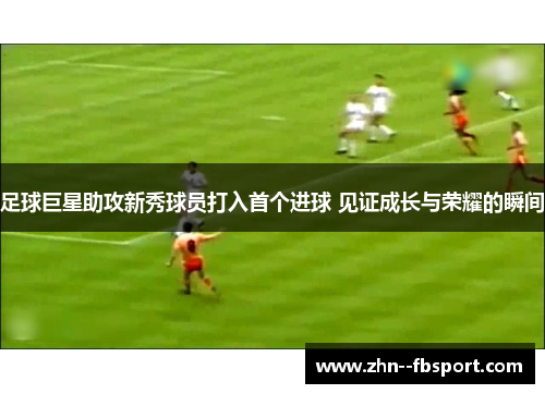 足球巨星助攻新秀球员打入首个进球 见证成长与荣耀的瞬间 足球巨星助攻新秀球员打入首个进球 见证成长与荣耀的瞬间