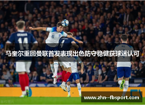 马奎尔重回曼联首发表现出色防守稳健获球迷认可