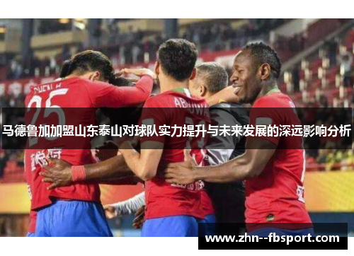 马德鲁加加盟山东泰山对球队实力提升与未来发展的深远影响分析