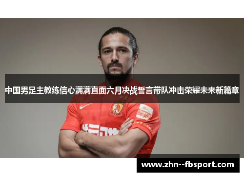 中国男足主教练信心满满直面六月决战誓言带队冲击荣耀未来新篇章 中国男足主教练信心满满直面六月决战誓言带队冲击荣耀未来新篇章