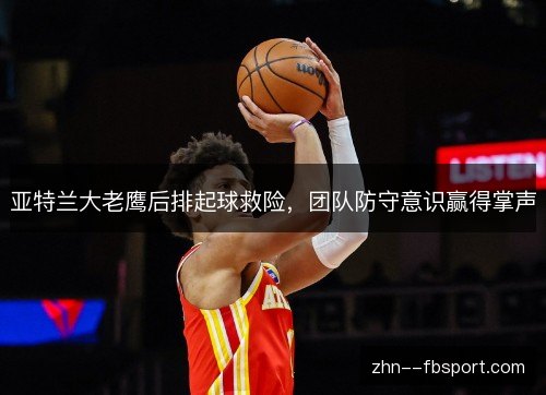 亚特兰大老鹰后排起球救险,团队防守意识赢得掌声 亚特兰大老鹰后排起球救险,团队防守意识赢得掌声